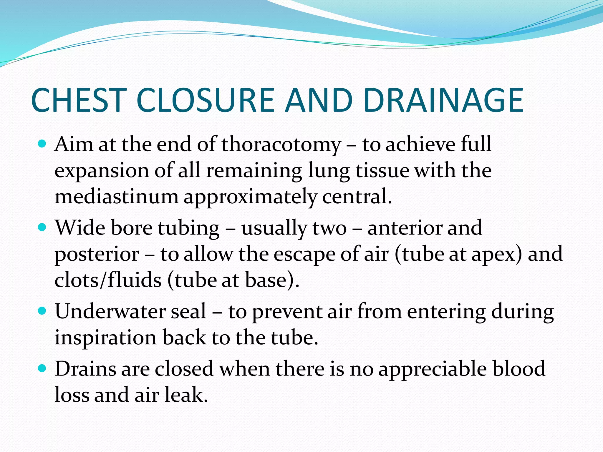 CHEST CLOSURE AND DRAINAGE
 Aim at the end of thoracotomy – to achieve full
expansion of all remaining lung tissue with the
mediastinum approximately central.
 Wide bore tubing – usually two – anterior and
posterior – to allow the escape of air (tube at apex) and
clots/fluids (tube at base).
 Underwater seal – to prevent air from entering during
inspiration back to the tube.
 Drains are closed when there is no appreciable blood
loss and air leak.
 