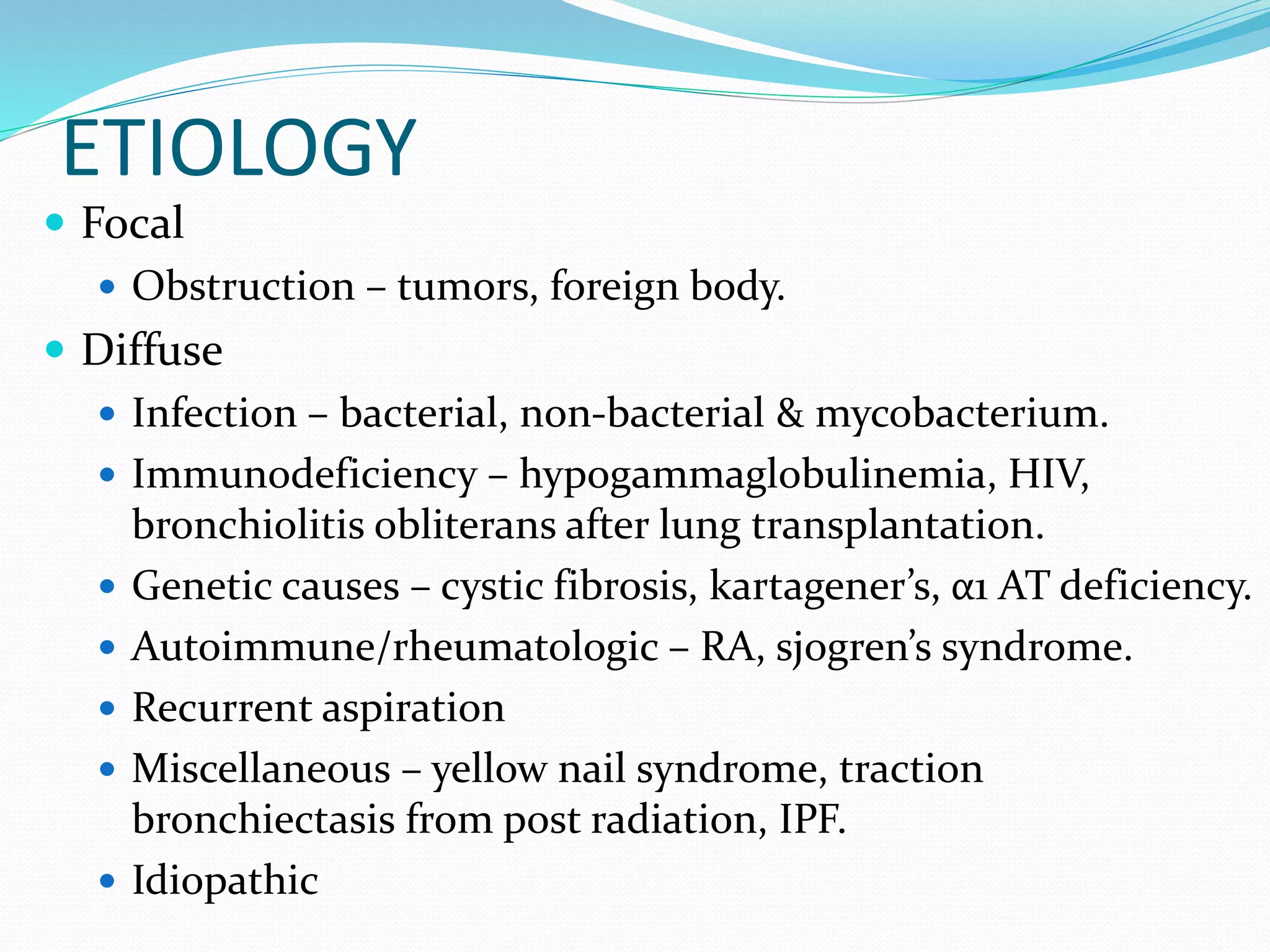 ETIOLOGY
 Focal
 Obstruction – tumors, foreign body.
 Diffuse
 Infection – bacterial, non-bacterial & mycobacterium.
 Immunodeficiency – hypogammaglobulinemia, HIV,
bronchiolitis obliterans after lung transplantation.
 Genetic causes – cystic fibrosis, kartagener’s, α1 AT deficiency.
 Autoimmune/rheumatologic – RA, sjogren’s syndrome.
 Recurrent aspiration
 Miscellaneous – yellow nail syndrome, traction
bronchiectasis from post radiation, IPF.
 Idiopathic
 