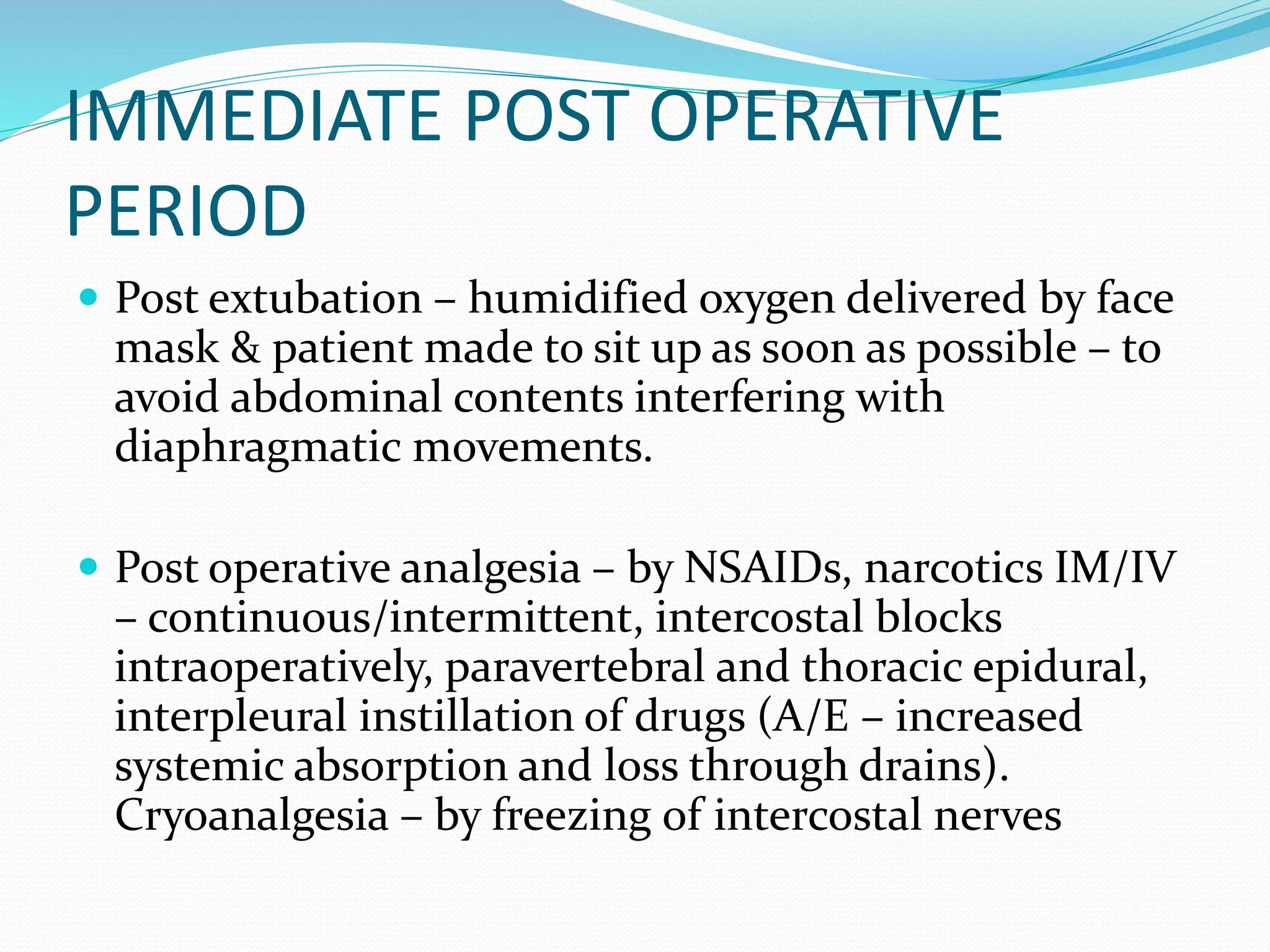 IMMEDIATE POST OPERATIVE
PERIOD
 Post extubation – humidified oxygen delivered by face
mask & patient made to sit up as soon as possible – to
avoid abdominal contents interfering with
diaphragmatic movements.
 Post operative analgesia – by NSAIDs, narcotics IM/IV
– continuous/intermittent, intercostal blocks
intraoperatively, paravertebral and thoracic epidural,
interpleural instillation of drugs (A/E – increased
systemic absorption and loss through drains).
Cryoanalgesia – by freezing of intercostal nerves
 