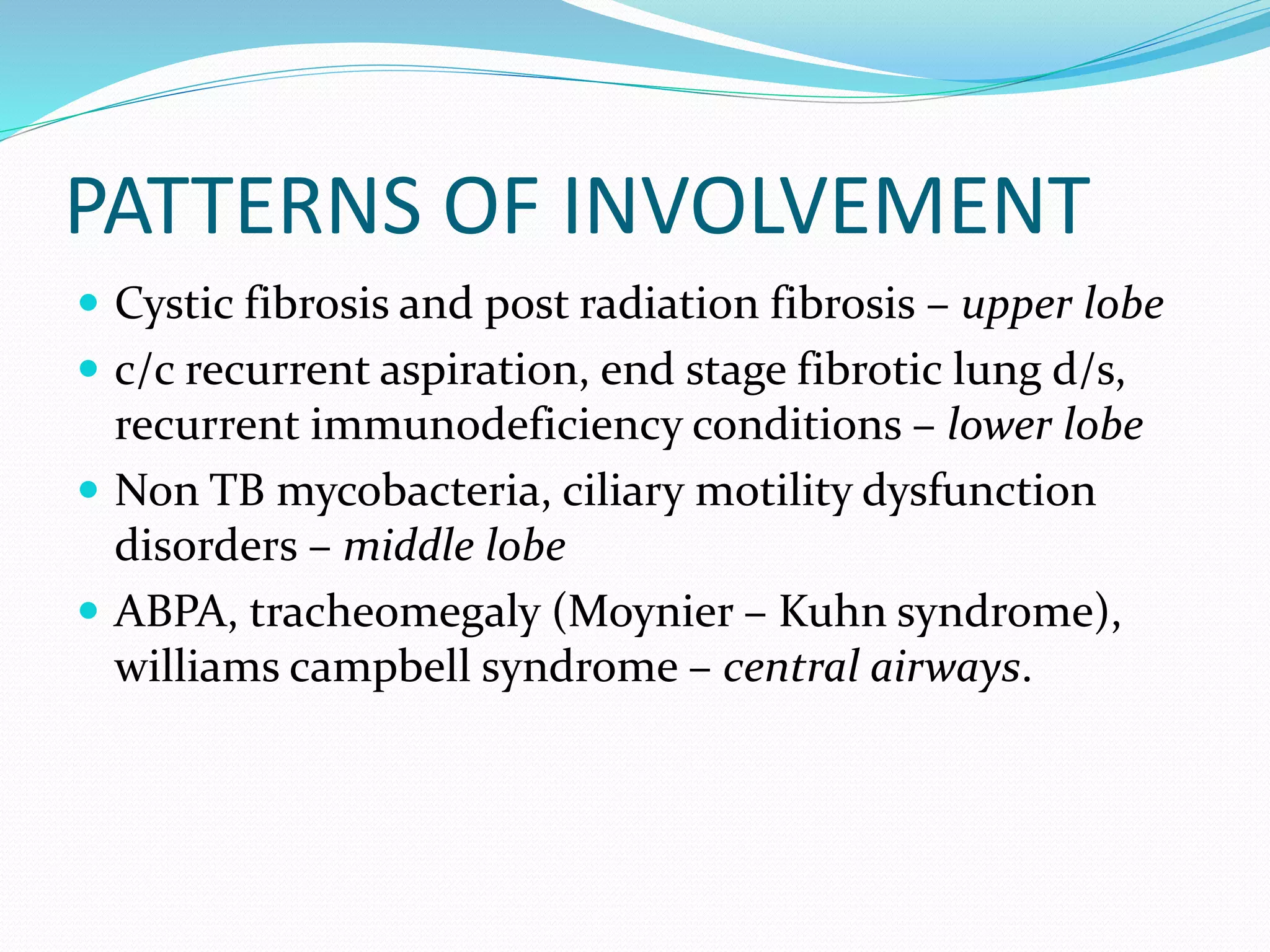 PATTERNS OF INVOLVEMENT
 Cystic fibrosis and post radiation fibrosis – upper lobe
 c/c recurrent aspiration, end stage fibrotic lung d/s,
recurrent immunodeficiency conditions – lower lobe
 Non TB mycobacteria, ciliary motility dysfunction
disorders – middle lobe
 ABPA, tracheomegaly (Moynier – Kuhn syndrome),
williams campbell syndrome – central airways.
 
