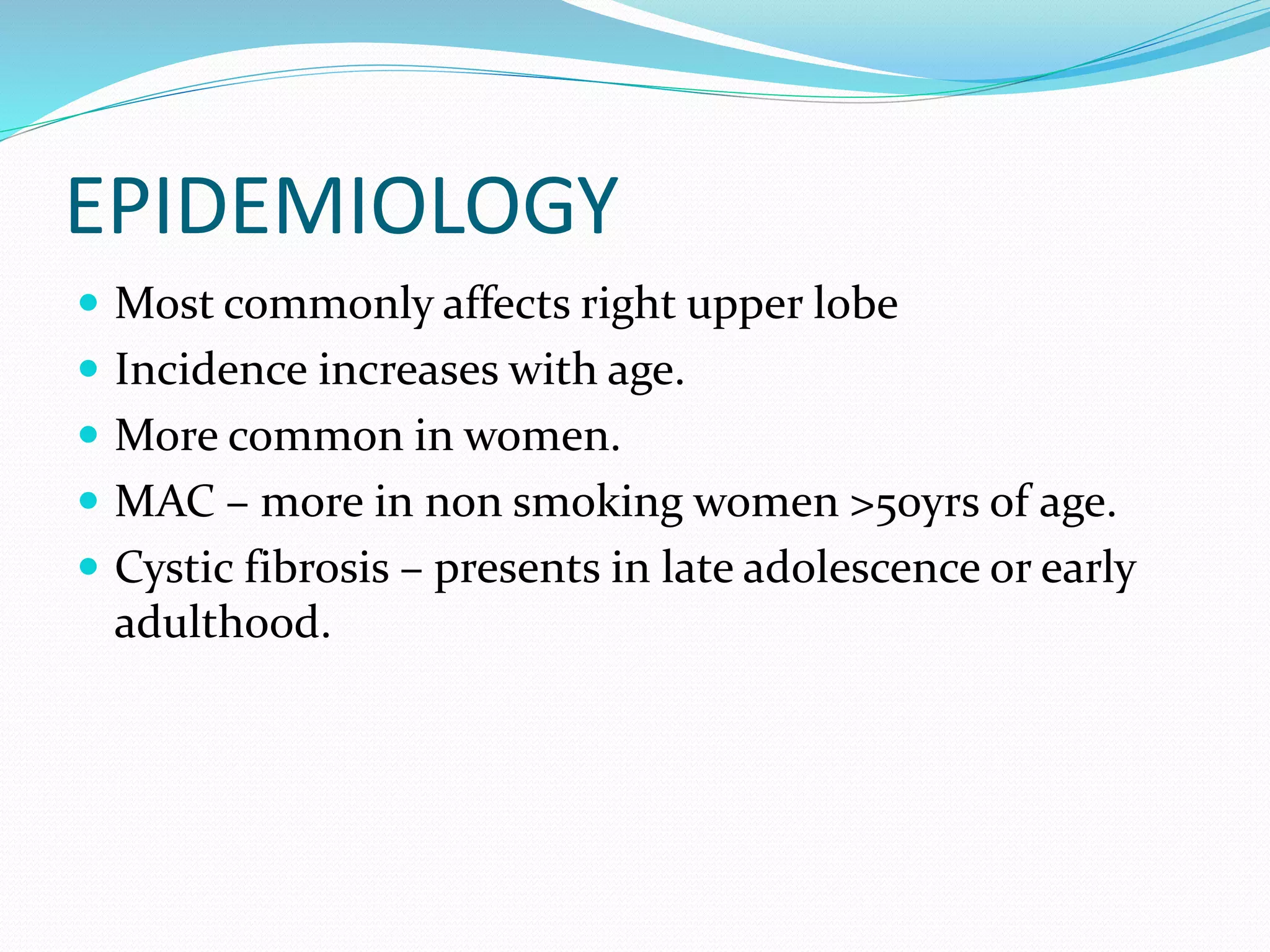 EPIDEMIOLOGY
 Most commonly affects right upper lobe
 Incidence increases with age.
 More common in women.
 MAC – more in non smoking women >50yrs of age.
 Cystic fibrosis – presents in late adolescence or early
adulthood.
 