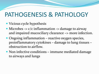 PATHOGENESIS & PATHOLOGY
 Vicious cycle hypothesis
 Microbes -> c/c inflammation -> damage to airway
and impaired mucociliary clearance –> more infection.
 Ongoing inflammation – reactive oxygen species,
proinflammatory cytokines – damage to lung tissues –
obstruction to airflow.
 Non infective conditions – immune mediated damage
to airways and lungs
 