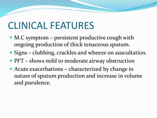 CLINICAL FEATURES
 M.C symptom – persistent productive cough with
ongoing production of thick tenaceous sputum.
 Signs – clubbing, crackles and wheeze on auscultation.
 PFT – shows mild to moderate airway obstruction
 Acute exacerbations – characterized by change in
nature of sputum production and increase in volume
and purulence.
 