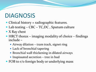 DIAGNOSIS
 Clinical history + radiographic features.
 Lab testing – CBC – TC,DC , Sputum culture
 X Ray chest
 HRCT thorax – imaging modality of choice – findings
include –
 Airway dilation – tram track, signet ring
 Lack of bronchial tapering
 Bronchial wall thickening in dilated airways
 Inspissated secretion – tree in bud
 FOB to r/o foreign body or underlying mass
 