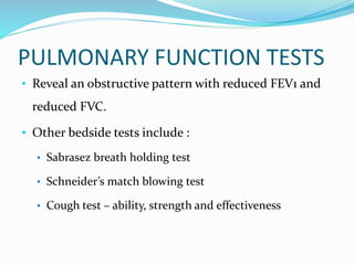 PULMONARY FUNCTION TESTS
• Reveal an obstructive pattern with reduced FEV1 and
reduced FVC.
• Other bedside tests include :
• Sabrasez breath holding test
• Schneider’s match blowing test
• Cough test – ability, strength and effectiveness
 