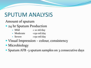 SPUTUM ANALYSIS
Amount of sputum
 24 hr Sputum Production
 Mild < 10 ml/day
 Moderate <150 ml/day
 Severe >150 ml/day
 Visual Impression – colour, consistency
 Microbiology
 Sputum AFB -3 sputum samples on 3 consecutive days
 
