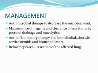 MANAGEMENT
 Anti microbial therapy to decrease the microbial load.
 Maintenance of hygeine and clearance of secretions by
postural drainage and mucolytics.
 Anti inflammatory therapy and bronchodialation with
corticosteroids and bronchodilators.
 Refractory cases – resection of the affected lung.
 