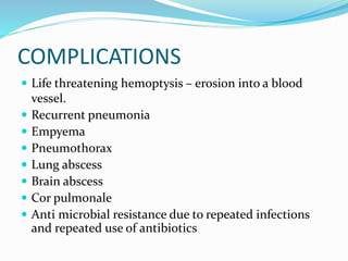 COMPLICATIONS
 Life threatening hemoptysis – erosion into a blood
vessel.
 Recurrent pneumonia
 Empyema
 Pneumothorax
 Lung abscess
 Brain abscess
 Cor pulmonale
 Anti microbial resistance due to repeated infections
and repeated use of antibiotics
 