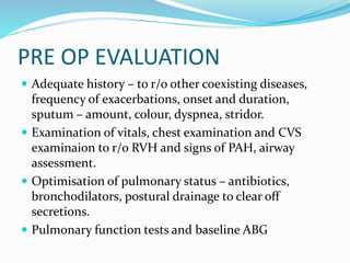 PRE OP EVALUATION
 Adequate history – to r/o other coexisting diseases,
frequency of exacerbations, onset and duration,
sputum – amount, colour, dyspnea, stridor.
 Examination of vitals, chest examination and CVS
examinaion to r/o RVH and signs of PAH, airway
assessment.
 Optimisation of pulmonary status – antibiotics,
bronchodilators, postural drainage to clear off
secretions.
 Pulmonary function tests and baseline ABG
 