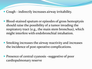  Cough - indirectly increases airway irritability.
 Blood-stained sputum or episodes of gross hemoptysis
should raise the possibility of a tumor invading the
respiratory tract (e.g., the main stem bronchus), which
might interfere with endobronchial intubation.
 Smoking increases the airway reactivity and increases
the incidence of post operative complications.
 Presence of central cyanosis –suggestive of poor
cardiopulmonary reserve
 