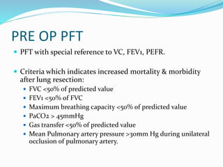 PRE OP PFT
 PFT with special reference to VC, FEV1, PEFR.
 Criteria which indicates increased mortality & morbidity
after lung resection:
 FVC <50% of predicted value
 FEV1 <50% of FVC
 Maximum breathing capacity <50% of predicted value
 PaCO2 > 45mmHg
 Gas transfer <50% of predicted value
 Mean Pulmonary artery pressure >30mm Hg during unilateral
occlusion of pulmonary artery.
 
