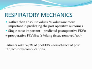 RESPIRATORY MECHANICS
 Rather than absolute values, % values are more
important in predicting the post operative outcomes.
 Single most important – predicted postoperative FEV1:
= preoperative FEV1% x (1-%lung tissue removed/100)
Patients with >40% of ppoFEV1 – less chance of post
thoracotomy complications
 