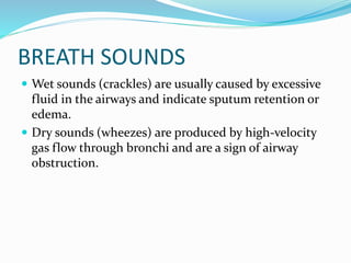 BREATH SOUNDS
 Wet sounds (crackles) are usually caused by excessive
fluid in the airways and indicate sputum retention or
edema.
 Dry sounds (wheezes) are produced by high-velocity
gas flow through bronchi and are a sign of airway
obstruction.
 
