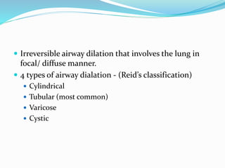  Irreversible airway dilation that involves the lung in
focal/ diffuse manner.
 4 types of airway dialation - (Reid’s classification)
 Cylindrical
 Tubular (most common)
 Varicose
 Cystic
 