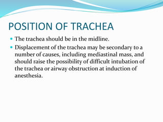POSITION OF TRACHEA
 The trachea should be in the midline.
 Displacement of the trachea may be secondary to a
number of causes, including mediastinal mass, and
should raise the possibility of difficult intubation of
the trachea or airway obstruction at induction of
anesthesia.
 
