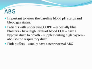 ABG
 Important to know the baseline blood pH status and
blood gas status.
 Patients with underlying COPD – especially blue
bloaters – have high levels of blood CO2 – have a
hypoxic drive to breath – supplementing high oxygen –
abolish the respiratory drive.
 Pink puffers – usually have a near normal ABG
 