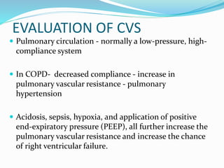 EVALUATION OF CVS
 Pulmonary circulation - normally a low-pressure, high-
compliance system
 In COPD- decreased compliance - increase in
pulmonary vascular resistance - pulmonary
hypertension
 Acidosis, sepsis, hypoxia, and application of positive
end-expiratory pressure (PEEP), all further increase the
pulmonary vascular resistance and increase the chance
of right ventricular failure.
 