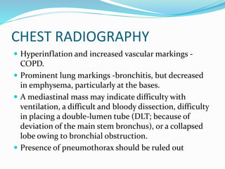 CHEST RADIOGRAPHY
 Hyperinflation and increased vascular markings -
COPD.
 Prominent lung markings -bronchitis, but decreased
in emphysema, particularly at the bases.
 A mediastinal mass may indicate difficulty with
ventilation, a difficult and bloody dissection, difficulty
in placing a double-lumen tube (DLT; because of
deviation of the main stem bronchus), or a collapsed
lobe owing to bronchial obstruction.
 Presence of pneumothorax should be ruled out
 