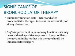 SIGNIFICANCE OF
BRONCHODILATOR THERAPY
 Pulmonary function tests - before and after
bronchodilator therapy - to assess the reversibility of
airway obstruction.
 A 15% improvement in pulmonary function tests may
be considered a positive response to bronchodilator
therapy and indicates that this therapy should be
initiated before surgery.
 