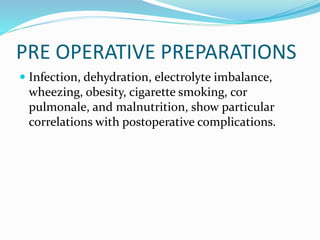 PRE OPERATIVE PREPARATIONS
 Infection, dehydration, electrolyte imbalance,
wheezing, obesity, cigarette smoking, cor
pulmonale, and malnutrition, show particular
correlations with postoperative complications.
 