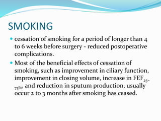 SMOKING
 cessation of smoking for a period of longer than 4
to 6 weeks before surgery - reduced postoperative
complications.
 Most of the beneficial effects of cessation of
smoking, such as improvement in ciliary function,
improvement in closing volume, increase in FEF25–
75%, and reduction in sputum production, usually
occur 2 to 3 months after smoking has ceased.
 