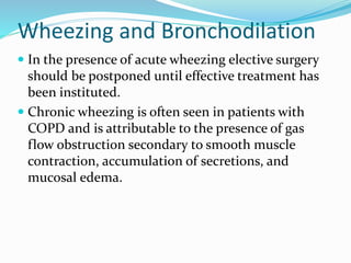 Wheezing and Bronchodilation
 In the presence of acute wheezing elective surgery
should be postponed until effective treatment has
been instituted.
 Chronic wheezing is often seen in patients with
COPD and is attributable to the presence of gas
flow obstruction secondary to smooth muscle
contraction, accumulation of secretions, and
mucosal edema.
 