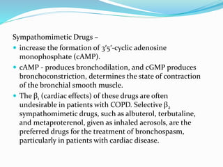 Sympathomimetic Drugs –
 increase the formation of 3′5′-cyclic adenosine
monophosphate (cAMP).
 cAMP - produces bronchodilation, and cGMP produces
bronchoconstriction, determines the state of contraction
of the bronchial smooth muscle.
 The β1 (cardiac effects) of these drugs are often
undesirable in patients with COPD. Selective β2
sympathomimetic drugs, such as albuterol, terbutaline,
and metaproterenol, given as inhaled aerosols, are the
preferred drugs for the treatment of bronchospasm,
particularly in patients with cardiac disease.
 