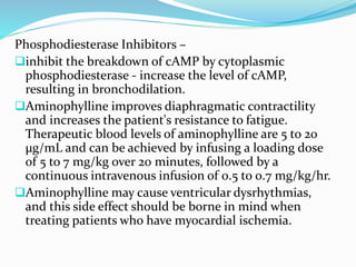 Phosphodiesterase Inhibitors –
inhibit the breakdown of cAMP by cytoplasmic
phosphodiesterase - increase the level of cAMP,
resulting in bronchodilation.
Aminophylline improves diaphragmatic contractility
and increases the patient's resistance to fatigue.
Therapeutic blood levels of aminophylline are 5 to 20
µg/mL and can be achieved by infusing a loading dose
of 5 to 7 mg/kg over 20 minutes, followed by a
continuous intravenous infusion of 0.5 to 0.7 mg/kg/hr.
Aminophylline may cause ventricular dysrhythmias,
and this side effect should be borne in mind when
treating patients who have myocardial ischemia.
 