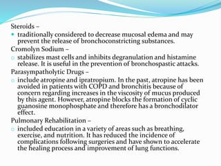 Steroids –
 traditionally considered to decrease mucosal edema and may
prevent the release of bronchoconstricting substances.
Cromolyn Sodium –
o stabilizes mast cells and inhibits degranulation and histamine
release. It is useful in the prevention of bronchospastic attacks.
Parasympatholytic Drugs –
o include atropine and ipratropium. In the past, atropine has been
avoided in patients with COPD and bronchitis because of
concern regarding increases in the viscosity of mucus produced
by this agent. However, atropine blocks the formation of cyclic
guanosine monophosphate and therefore has a bronchodilator
effect.
Pulmonary Rehabilitation –
o included education in a variety of areas such as breathing,
exercise, and nutrition. It has reduced the incidence of
complications following surgeries and have shown to accelerate
the healing process and improvement of lung functions.
 