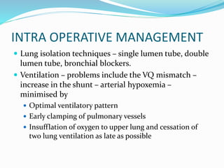 INTRA OPERATIVE MANAGEMENT
 Lung isolation techniques – single lumen tube, double
lumen tube, bronchial blockers.
 Ventilation – problems include the VQ mismatch –
increase in the shunt – arterial hypoxemia –
minimised by
 Optimal ventilatory pattern
 Early clamping of pulmonary vessels
 Insufflation of oxygen to upper lung and cessation of
two lung ventilation as late as possible
 