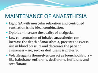 MAINTENANCE OF ANAESTHESIA
 Light GA with muscular relaxation and controlled
ventilation is the ideal combination.
 Opioids – increase the quality of analgesia.
 Low concentration of inhaled anaesthetics can
increase the depth of anaesthesia, prevent the excess
rise in blood pressure and decreases the patient
awareness – iso, sevo or desflurane is preferred.
 Volatile agents themselves can act as bronchodilators –
like halothane, enflurane, desflurane, isoflurane and
sevoflurane
 