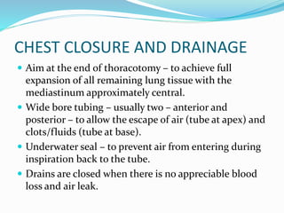 CHEST CLOSURE AND DRAINAGE
 Aim at the end of thoracotomy – to achieve full
expansion of all remaining lung tissue with the
mediastinum approximately central.
 Wide bore tubing – usually two – anterior and
posterior – to allow the escape of air (tube at apex) and
clots/fluids (tube at base).
 Underwater seal – to prevent air from entering during
inspiration back to the tube.
 Drains are closed when there is no appreciable blood
loss and air leak.
 