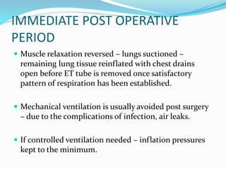 IMMEDIATE POST OPERATIVE
PERIOD
 Muscle relaxation reversed – lungs suctioned –
remaining lung tissue reinflated with chest drains
open before ET tube is removed once satisfactory
pattern of respiration has been established.
 Mechanical ventilation is usually avoided post surgery
– due to the complications of infection, air leaks.
 If controlled ventilation needed – inflation pressures
kept to the minimum.
 