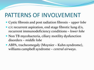 PATTERNS OF INVOLVEMENT
 Cystic fibrosis and post radiation fibrosis – upper lobe
 c/c recurrent aspiration, end stage fibrotic lung d/s,
recurrent immunodeficiency conditions – lower lobe
 Non TB mycobacteria, ciliary motility dysfunction
disorders – middle lobe
 ABPA, tracheomegaly (Moynier – Kuhn syndrome),
williams campbell syndrome – central airways.
 