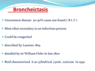 Broncheictasis
 Uncommon disease 20-50% cause not found ( B L F )
 Most often secondary to an infectious process
 Could be congenital
 described by Laennec 1819
 detailed by sir Wilham Osler in late 1800
 Reid characterized it as cylindrical ,cystic ,varicose in 1950
 