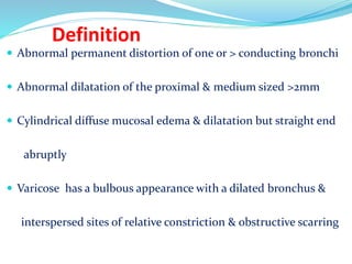Definition
 Abnormal permanent distortion of one or > conducting bronchi
 Abnormal dilatation of the proximal & medium sized >2mm
 Cylindrical diffuse mucosal edema & dilatation but straight end
abruptly
 Varicose has a bulbous appearance with a dilated bronchus &
interspersed sites of relative constriction & obstructive scarring
 