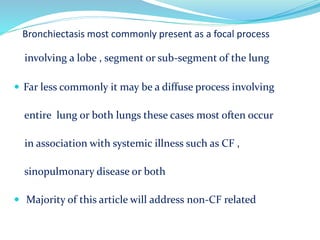 Bronchiectasis most commonly present as a focal process
involving a lobe , segment or sub-segment of the lung
 Far less commonly it may be a diffuse process involving
entire lung or both lungs these cases most often occur
in association with systemic illness such as CF ,
sinopulmonary disease or both
 Majority of this article will address non-CF related
 