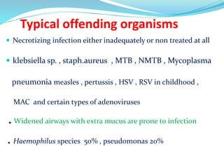Typical offending organisms
 Necrotizing infection either inadequately or non treated at all
 klebsiella sp. , staph.aureus , MTB , NMTB , Mycoplasma
pneumonia measles , pertussis , HSV , RSV in childhood ,
MAC and certain types of adenoviruses
.Widened airways with extra mucus are prone to infection
.Haemophilus species 50% , pseudomonas 20%
 