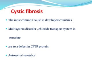 Cystic fibrosis
 The most common cause in developed countries
 Multisystem disorder , chloride transport system in
exocrine
 2ry to a defect in CFTR protein
 Autosomal recessive
 
