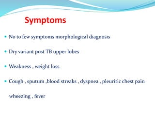 Symptoms
 No to few symptoms morphological diagnosis
 Dry variant post TB upper lobes
 Weakness , weight loss
 Cough , sputum ,blood streaks , dyspnea , pleuritic chest pain
wheezing , fever
 