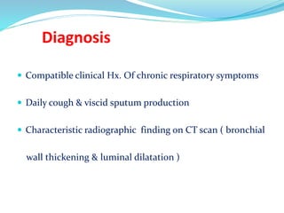 Diagnosis
 Compatible clinical Hx. Of chronic respiratory symptoms
 Daily cough & viscid sputum production
 Characteristic radiographic finding on CT scan ( bronchial
wall thickening & luminal dilatation )
 