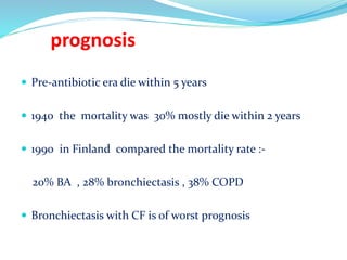 prognosis
 Pre-antibiotic era die within 5 years
 1940 the mortality was 30% mostly die within 2 years
 1990 in Finland compared the mortality rate :-
20% BA , 28% bronchiectasis , 38% COPD
 Bronchiectasis with CF is of worst prognosis
 