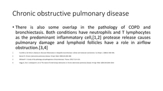 Chronic obstructive pulmonary disease
• There is also some overlap in the pathology of COPD and
bronchiectasis. Both conditions have neutrophils and T lymphocytes
as the predominant inflammatory cell,[1,2] protease release causes
pulmonary damage and lymphoid follicles have a role in airflow
obstruction.[3,4]
1. Fuschillo S, De Felice A, Balzano G. Mucosal inflammation in idiopathic bronchiectasis: cellular and molecular mechanisms. Eur Respir J. 2008;31:396–406.
2. Barnes PJ. Chronic obstructive pulmonary disease. N Engl J Med. 2000;343:269–280.
3. Whitwell F. A study of the pathology and pathogenesis of bronchiectasis. Thorax. 1952;7:213–219.
4. Hogg JC, Chu F, Utokaparch S, et al. The nature of small-airway obstruction in chronic obstructive pulmonary disease. N Engl J Med. 2004;350:2645–2653.
 