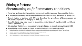 Etiologic factors:
Rheumatological/inflammatory conditions
• There is a well described association between bronchiectasis and rheumatoid arthritis.
• In rheumatoid arthritis the incidence of bronchiectasis has been described to be 1%–3%.
• Recent studies of patients with RA have described the prevalence of bronchiectasis on
HRCT in such patients as being up to 30%.[1]
• Bronchiectasis may also occur in association with Sjogren’s syndrome63 and Churg–
Strauss syndrome.[2]
• It is possible that immune suppression may predispose to chronic airway infection.[3]
• Bronchiectasis also occurs in subjects with inflammatory bowel disease.[4]
1. Cortet B, Flipo RM, Remy-Jardin M, et al. Use of high resolution computed tomography of the lungs in patients with rheumatoid arthritis.Ann Rheum Dis. 1995;54:815–819.
2. Larche MJ. A short review of the pathogenesis of Sjogren’s syndrome. Autoimmun Rev. 2006;5:132–135.
3. King P. Churgh-Strauss syndrome and bronchiectasis. Respir Med Extra.2007;3:26–28.
4. Black H, Mendoza M, Murin S. Thoracic manifestations of inflammatory bowel disease. Chest. 2007;131:524–532.
 
