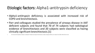 Etiologic factors: Alpha1-antitrypsin deficiency
• Alpha1-antitrypsin deficiency is associated with increased risk of
COPD and bronchiectasis.
• Parr and colleagues studied the prevalence of airways disease in AAT
deficient subjects and found that 70 of 74 subjects had radiological
evidence of bronchiectasis and 20 subjects were classified as having
clinically significant bronchiectasis.[1]
1. Parr DG, Guest PG, Reynolds JH, Dowson LJ, Stockley RA. Prevalence and impact of bronchiectasis in alpha1-antitrypsin deficiency. Am J Respir Crit Care Med. 2007;176:1215–1221.
 