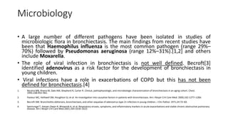 Microbiology
• A large number of different pathogens have been isolated in studies of
microbiologic flora in bronchiectasis. The main findings from recent studies have
been that Haemophilus influenza is the most common pathogen (range 29%–
70%) followed by Pseudomonas aeruginosa (range 12%–31%).[1,2] and others
include Moxarella.
• The role of viral infection in bronchiectasis is not well defined. Becroft[3]
identified adenovirus as a risk factor for the development of bronchiectasis in
young children.
• Viral infections have a role in exacerbations of COPD but this has not been
defined for bronchiectasis.[4]
1. Nicotra MB, Rivera M, Dale AM, Shepherd R, Carter R. Clinical, pathophysiologic, and microbiologic characterization of bronchiectasis in an aging cohort. Chest.
1995;108:955–961.
2. Pasteur MC, Helliwell SM, Houghton SJ, et al. An investigation into causative factors in patients with bronchiectasis. Am J Respir Crit Care Med. 2000;162:1277–1284.
3. Becroft DM. Bronchiolitis obliterans, bronchiectasis, and other sequelae of adenovirus type 21 infection in young children. J Clin Pathol. 1971;24:72–82.
4. Seemungal T, Harper-Owen R, Bhowmik A, et al. Respiratory viruses, symptoms, and inflammatory markers in acute exacerbations and stable chronic obstructive pulmonary
disease. Am J Respir Crit Care Med.2001;164:1618–1623.
 