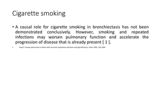 Cigarette smoking
• A causal role for cigarette smoking in bronchiectasis has not been
demonstrated conclusively. However, smoking and repeated
infections may worsen pulmonary function and accelerate the
progression of disease that is already present [ 1 ].
1. Popa V. Airway obstruction in adults with recurrent respiratory infections and IgG deficiency. Chest 1994; 105:1066.
 