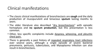 Clinical manifestations
• The classic clinical manifestations of bronchiectasis are cough and the daily
production of mucopurulent and tenacious sputum lasting months to
years.
• The older literature also described "dry bronchiectasis" with episodic
hemoptysis and no sputum production, but this presentation is less
common.
• Other, less specific complaints include dyspnea, wheezing, and pleuritic
chest pain.
• There is generally a past history of repeated respiratory tract infections
over several years, although a single episode of severe bacterial
pneumonia, pertussis, tuberculosis, and Mycoplasma infection can also
result in bronchiectasis.
 