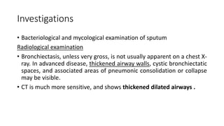 Investigations
• Bacteriological and mycological examination of sputum
Radiological examination
• Bronchiectasis, unless very gross, is not usually apparent on a chest X-
ray. In advanced disease, thickened airway walls, cystic bronchiectatic
spaces, and associated areas of pneumonic consolidation or collapse
may be visible.
• CT is much more sensitive, and shows thickened dilated airways .
 