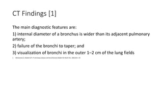 CT Findings [1]
The main diagnostic features are:
1) internal diameter of a bronchus is wider than its adjacent pulmonary
artery;
2) failure of the bronchi to taper; and
3) visualization of bronchi in the outer 1–2 cm of the lung fields
1. McGuinness G, Naidich DP. CT of airways disease and bronchiectasis.Radiol Clin North Am. 2002;40:1–19.
 